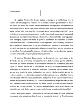 El propósito fundamental de este trabajo es comparar la realidad que tiene el
sistema educativo de países europeos con el sistema educativo guatemalteco, en donde
nos indica que dentro del sistema europeo se base en el compromiso del desarrollo del
pensamiento crítico, la cual implica estar sensibilizados, así como contrastar una realidad
social, política, ética y personal. En cierto modo, es un compromiso con el “otro”, con la
sociedad, al tomar una postura de acción transformadora de la persona y de la sociedad.
Es decir que el pensamiento crítico es auto dirigido, auto disciplinado, autorregulado y
auto- corregido, supone someterse a rigurosos estándares de excelencia y dominio
consciente de su uso. El sistema europeo se encarga de las institucionales y académicas
que lo conforman como son los modelos administrativos y académicos encargados de la
formación de docentes; los profesionales del ejercicio pedagógico, una vez formados, se
convertirán en los motores de los sistemas educativos, el ser humano debe ser capaz de
conocer, comprender, mejorar y transformar su entorno.
El sistema Educativo Guatemalteco ha demostrado ser impermeable a las
demandas de los cambiantes mercados laborales. Esto evidencia que la calidad de
educación que reciben la mayoría de escolares es deficiente. Lo cual se traduce que no
logran un manejo efectivo de la comprensión de lectura ni del pensamiento lógico-
matemático, en el caso de la educación pública en Guatemala, las condiciones en las
que se lleva a cabo la acción pedagógica, son mucho más lamentables, porque los
centros educativos no sólo reflejan su apariencia derruida mientras la calidad del sistema
educativo sea deficiente, la educación como pieza clave de las capacidades humanas
limitará las opciones que la niñez y la juventud guatemaltecas tengan en el futuro para
ser y hacer lo que han contemplado en sus planes de vida en donde influyen diferentes
factores para lograr un cambio. Por lo que es necesario tomar los retos para transformar
este sistema a partir de los superiores, para poder brindar una educación de calidad.
La mayoría de guatemaltecas y guatemaltecos compartimos la idea de que la educación
en nuestro país necesita cambiar. Desde la perspectiva anterior, la Transformación
desarrollados.
 
