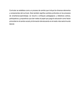 Curricular se establece como un proceso de cambio que incluye los diversos elementos
y componentes del currículo. Esto también significa cambios profundos en los procesos
de enseñanza-aprendizaje; se recurre a enfoques pedagógicos y didácticos activos,
participativos y propositivos que dan realce al papel que juega la educación como factor
primordial en el cambio social y la formación del educando en el medio más real al mundo
laboral.
 