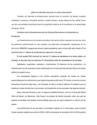 ¿Qué es infraestructura de un centro educativo?
También se describe la infraestructura escolar como el conjunto de bienes muebles
(mobiliario y equipo) e inmuebles (terreno, construcciones y áreas afines) de los cuales hacen
uso las comunidades educativas para los propósitos básicos de la enseñanza y el aprendizaje
(Vásquez, 2023).
Cambios de la infraestructura de los Centros Educativos en Guatemala en
Pandemia.
La infraestructura en los centros educativos del sector publico después de casi tres años
de pandemia prácticamente no han recibido una adecuada remodelación significativa en su
estructura MINEDUC asegura que remozó centros educativos, pero en tres años solo compró 47 mil
escritorios para 3.1 millones de estudiantes que regresaron a las aulas
El ciclo escolar 2023 comenzó con más de 3.1 millones de estudiantes en el sector público, sin
embargo, en tres años solo se compraron 47 mil escritorios cubrir las necesidades en las escuelas.
Apolillados, quebrados, oxidados e insuficientes. El deterioro de los escritorios y la
infraestructura en las escuelas quedó evidenciado con el inicio del ciclo escolar 2023 en el sector
público el pasado lunes.
Los estudiantes llegaron a los centros educativos después de meses sin clases
presenciales por las restricciones que originó la pandemia del covid-19, tiempo en que los centros
educativos estuvieron bajo llave, y la humedad, el calor y el polvo dañaron el mobiliario que ya
estaba en malas condiciones y era escaso, principalmente en las escuelas más lejanas del país.
Esas carencias llevaron a que, en algunos establecimientos, como en la Escuela Oficial
Ocho de Marzo, en Bárcenas, Villa Nueva, los padres de familia buscarán entre una pila de
pupitres inservibles cuál estaba menos dañado para que sus hijos recibieran su primer día de
clases.
Las condiciones de las escuelas no prometen mejorar en el corto plazo, pues el portal
Guate compras registra que entre el 2020 y 2023 únicamente se compraron 46 mil 933 pupitres
 
