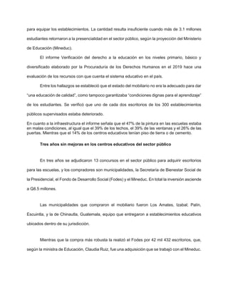 para equipar los establecimientos. La cantidad resulta insuficiente cuando más de 3.1 millones
estudiantes retornaron a la presencialidad en el sector público, según la proyección del Ministerio
de Educación (Mineduc).
El informe Verificación del derecho a la educación en los niveles primario, básico y
diversificado elaborado por la Procuraduría de los Derechos Humanos en el 2019 hace una
evaluación de los recursos con que cuenta el sistema educativo en el país.
Entre los hallazgos se estableció que el estado del mobiliario no era la adecuado para dar
“una educación de calidad”, como tampoco garantizaba “condiciones dignas para el aprendizaje”
de los estudiantes. Se verificó que uno de cada dos escritorios de los 300 establecimientos
públicos supervisados estaba deteriorado.
En cuanto a la infraestructura el informe señala que el 47% de la pintura en las escuelas estaba
en malas condiciones, al igual que el 39% de los techos, el 39% de las ventanas y el 26% de las
puertas. Mientras que el 14% de los centros educativos tenían piso de tierra o de cemento.
Tres años sin mejoras en los centros educativos del sector público
En tres años se adjudicaron 13 concursos en el sector público para adquirir escritorios
para las escuelas, y los compradores son municipalidades, la Secretaría de Bienestar Social de
la Presidencial, el Fondo de Desarrollo Social (Fodes) y el Mineduc. En total la inversión asciende
a Q8.5 millones.
Las municipalidades que compraron el mobiliario fueron Los Amates, Izabal; Palín,
Escuintla, y la de Chinautla, Guatemala, equipo que entregaron a establecimientos educativos
ubicados dentro de su jurisdicción.
Mientras que la compra más robusta la realizó el Fodes por 42 mil 432 escritorios, que,
según la ministra de Educación, Claudia Ruiz, fue una adquisición que se trabajó con el Mineduc.
 