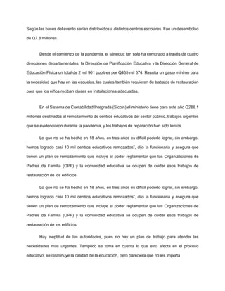 Según las bases del evento serían distribuidos a distintos centros escolares. Fue un desembolso
de Q7.8 millones.
Desde el comienzo de la pandemia, el Mineduc tan solo ha comprado a través de cuatro
direcciones departamentales, la Dirección de Planificación Educativa y la Dirección General de
Educación Física un total de 2 mil 901 pupitres por Q435 mil 574. Resulta un gasto mínimo para
la necesidad que hay en las escuelas, las cuales también requieren de trabajos de restauración
para que los niños reciban clases en instalaciones adecuadas.
En el Sistema de Contabilidad Integrada (Sicoin) el ministerio tiene para este año Q286.1
millones destinados al remozamiento de centros educativos del sector público, trabajos urgentes
que se evidenciaron durante la pandemia, y los trabajos de reparación han sido lentos.
Lo que no se ha hecho en 18 años, en tres años es difícil poderlo lograr, sin embargo,
hemos logrado casi 10 mil centros educativos remozados”, dijo la funcionaria y asegura que
tienen un plan de remozamiento que incluye el poder reglamentar que las Organizaciones de
Padres de Familia (OPF) y la comunidad educativa se ocupen de cuidar esos trabajos de
restauración de los edificios.
Lo que no se ha hecho en 18 años, en tres años es difícil poderlo lograr, sin embargo,
hemos logrado casi 10 mil centros educativos remozados”, dijo la funcionaria y asegura que
tienen un plan de remozamiento que incluye el poder reglamentar que las Organizaciones de
Padres de Familia (OPF) y la comunidad educativa se ocupen de cuidar esos trabajos de
restauración de los edificios.
Hay ineptitud de las autoridades, pues no hay un plan de trabajo para atender las
necesidades más urgentes. Tampoco se toma en cuenta lo que esto afecta en el proceso
educativo, se disminuye la calidad de la educación, pero pareciera que no les importa
 