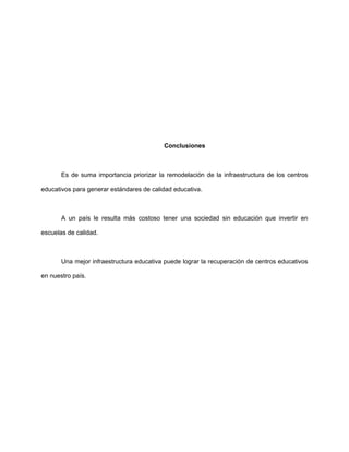 Conclusiones
Es de suma importancia priorizar la remodelación de la infraestructura de los centros
educativos para generar estándares de calidad educativa.
A un país le resulta más costoso tener una sociedad sin educación que invertir en
escuelas de calidad.
Una mejor infraestructura educativa puede lograr la recuperación de centros educativos
en nuestro país.
 