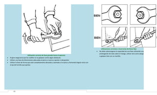 •

•
•
•

Utilización correcta de llave girando hacia el operario
Al girar asegurarse que los nudillos no se golpean contra algún obstáculo.
Utilizar una llave de dimensiones adecuadas al perno o tuerca a apretar o desapretar.
Utilizar la llave de forma que esté completamente abrazada y asentada a la tuerca y formando ángulo recto con
el eje del tornillo que aprieta.

13

Utilizaciones correctas e incorrectas de llaves fijas
No debe sobrecargarse la capacidad de una llave utilizando una
prolongación de tubo sobre el mango, utilizar otra como alargo
o golpear éste con un martillo.

 