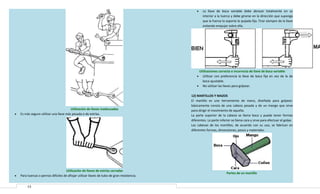 •

La llave de boca variable debe abrazar totalmente en su
interior a la tuerca y debe girarse en la dirección que suponga
que la fuerza la soporta la quijada fija. Tirar siempre de la llave
evitando empujar sobre ella.

Utilizaciones correcta e incorrecta de llave de boca variable
Utilizar con preferencia la llave de boca fija en vez de la de
boca ajustable.
• No utilizar las llaves para golpear.
•

•

Utilización de llaves inadecuadas
Es más seguro utilizar una llave más pesada o de estrías.

•

Utilización de llaves de estrías cerradas
Para tuercas o pernos difíciles de aflojar utilizar llaves de tubo de gran resistencia.
13

12) MARTILLOS Y MAZOS
El martillo es una herramienta de mano, diseñada para golpear;
básicamente consta de una cabeza pesada y de un mango que sirve
para dirigir el movimiento de aquella.
La parte superior de la cabeza se llama boca y puede tener formas
diferentes. La parte inferior se llama cara y sirve para efectuar el golpe.
Las cabezas de los martillos, de acuerdo con su uso, se fabrican en
diferentes formas, dimensiones, pesos y materiales.

Partes de un martillo

 