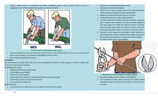 dando a ambas manos un movimiento de vaivén y aplicando presión contra la pieza cuando la sierra es
desplazada hacia el frente dejando de presionar cuando se retrocede.

•
•
•
•
•
•

•

•

Forma correcta e incorrecta de usar sierras
• Cuando el material a cortar sea muy duro, antes de iniciar se recomienda hacer una ranura con una lima para
guiar el corte y evitar así movimientos indeseables al iniciar el corte.
• Serrar tubos o barras girando la pieza.
15) TIJERAS
Son herramientas manuales que sirven para cortar principalmente hojas de metal aunque se utilizan también para
cortar otros materiales más blandos.
15.1) Deficiencias Típicas
• Mango de dimensiones inadecuadas.
• Hoja mellada o poco afilada.
• Tornillos de unión aflojados.
• Utilizar para cortar alambres o hojas de metal tijeras no aptas para ello.
• Cortar formas curvas con tijera de corte recto.
• Uso sin guantes de protección.
15.2) Prevención
• Las tijeras de cortar chapa tendrán unos topes de protección de los dedos.
13

•
•

Engrasar el tornillo de giro periódicamente.
Mantener la tuerca bien atrapada.
Utilizar sólo la fuerza manual para cortar absteniéndose de
utilizar los pies para obtener fuerza suplementaria.
Realizar los cortes en dirección contraria al cuerpo.
Utilizar tijeras sólo para cortar metales blandos.
Las tijeras deben ser lo suficientemente resistentes como para
que el operario sólo necesite una mano y pueda emplear la
otra para separar los bordes del material cortado. El material
debe estar bien sujeto antes de efectuar el último corte, para
evitar que los bordes cortados no presionen contra las manos.
Cuando se corten piezas de chapa largas se debe cortar por el
lado izquierdo de la hoja y empujarse hacia abajo los extremos
de las aristas vivas próximos a la mano que sujeta las tijeras.
No utilizar tijeras con las hojas melladas.

Utilización incorrecta de tijeras con hojas melladas
No utilizar las tijeras como martillo o destornillador.
Si se es diestro se debe cortar de forma que la parte cortada
desechable quede a la derecha de las tijeras y a la inversa si se
es zurdo.

 