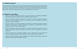 2.1 Objetivo general
Mediante métodos de investigación, dar solución a situaciones problema planteadas, a partir de conceptos relacionados
con la ciencia, la técnica y la tecnología, que integren cada una de las áreas en actividades grupales e individuales, en
donde se tome un papel crítico frente al uso de la ciencia, la tecnología y la informática, vinculando de esta manera
valores morales y culturales que desarrollen en el alumno su capacidad creativa, critica y reflexiva.

2.2 Objetivos específicos
•

Utilizar los conceptos y habilidades adquiridas en otras áreas, valorando la funcionalidad, multiplicidad y
diversidad que convergen en la satisfacción de las necesidades humanasen el entorno.

•

Valorar la importancia de trabajar como miembro de un equipo en la solución de problemas tecnológicos,
asumiendo sus responsabilidades individuales en la ejecución de tareas encomendadas con actitud de
cooperación, tolerancia y solidaridad.

•

Desarrollar y mantener una actitud de investigación y curiosidad hacia los elementos tecnológicos, analizando y
valorando los efectos positivos y negativos resultantes de su aplicación, en la calidad de vida, así como su
influencia en los valores morales y culturales vigentes.

•

Brindar oportunidades al estudiante para trabajar en la institución y desde ella los problemas de su vida
cotidiana, particularmente aquellos susceptibles de una solución científica y tecnológica, por medio de la
investigación.

•

Contribuir al desarrollo de las capacidades investigativas, criticas y reflexivas, para el manejo creativo de la
información (búsqueda, clasificación, relación, producción, comunicación) y la solución de problemas.

•

Potenciar y desarrollar estrategias, métodos y actividades para el fortalecimiento de trabajo en equipo como
alternativa fundamental para las actividades académicas.

13

 