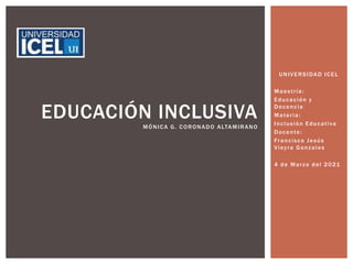 UNIVERSIDAD ICEL
Maestría:
Educación y
Docencia
Materia:
Inclusión Educativa
Docente:
Francisco Jesús
Vieyra Gonzales
4 de Marzo del 2021
EDUCACIÓN INCLUSIVA
MÓNICA G. CORONADO ALTAMIRANO
 