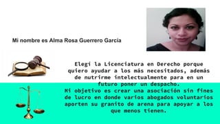 Mi nombre es Alma Rosa Guerrero García
Elegí la Licenciatura en Derecho porque
quiero ayudar a los más necesitados, además
de nutrirme intelectualmente para en un
futuro poner un despacho.
Mi objetivo es crear una asociación sin fines
de lucro en donde varios abogados voluntarios
aporten su granito de arena para apoyar a los
que menos tienen.
 