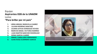 Equipo:
Aspirantes 026 de la UNADM
Lema:
“Para brillar por mi país”
1. LIBNA ABIGAIL MARAVILLA GAMEZ
2. JULISSA MORENO SANCHEZ
3. LILIANA LETICIA GONZALEZ OCHOA
4. MARCOS ISRAEL VICTORIA RAMÍREZ
5. JUAN MARTIN SANCHEZ RODRIGUEZ
6. SONIA GARCIA JUAREZ
7. ISMAEL CABALLERO HERNANDEZ
8. ALMA ROSA GUERRERO GARCIA
 