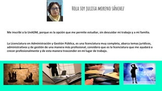 Hola soy julissa moreno sánchez
Me inscribi a la UnADM, porque es la opción que me permite estudiar, sin descuidar mi trabajo y a mi familia.
La Licenciatura en Administración y Gestión Pública, es una licenciatura muy completa, abarca temas jurídicos,
administrativos y de gestión de una manera más profesional, considero que es la licenciatura que me ayudará a
crecer profesionalmente y de esta manera trascender en mi lugar de trabajo.
 
