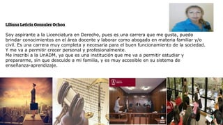 Liliana Leticia Gonzalez Ochoa
Soy aspirante a la Licenciatura en Derecho, pues es una carrera que me gusta, puedo
brindar conocimientos en el área docente y laborar como abogado en materia familiar y/o
civil. Es una carrera muy completa y necesaria para el buen funcionamiento de la sociedad.
Y me va a permitir crecer personal y profesionalmente.
Me inscribi a la UnADM, ya que es una institución que me va a permitir estudiar y
prepararme, sin que descuide a mi familia, y es muy accesible en su sistema de
enseñanza-aprendizaje.
 