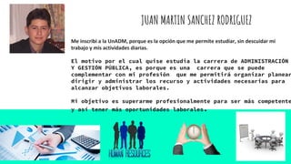 JUAN MARTIN SANCHEZ RODRIGUEZ
Me inscribi a la UnADM, porque es la opción que me permite estudiar, sin descuidar mi
trabajo y mis actividades diarias.
El motivo por el cual quise estudia la carrera de ADMINISTRACIÓN
Y GESTIÓN PÚBLICA, es porque es una carrera que se puede
complementar con mi profesión que me permitirá organizar planear
dirigir y administrar los recurso y actividades necesarias para
alcanzar objetivos laborales.
Mi objetivo es superarme profesionalmente para ser más competente
y así tener más oportunidades laborales.
 