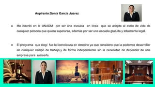 ● Me inscribi en la UNADM por ser una escuela en línea que se adapta al estilo de vida de
cualquier persona que quiera superarse, además por ser una escuela gratuita y totalmente legal.
● El programa que elegí fue la licenciatura en derecho ya que considero que la podemos desarrollar
en cualquier campo de trabajo,y de forma independiente sin la necesidad de depender de una
empresa para ejercerla.
Aspirante:Sonia Garcia Juarez
 