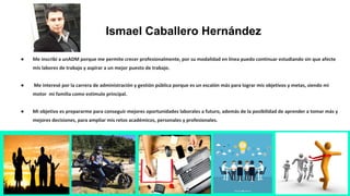 ● Me inscribí a unADM porque me permite crecer profesionalmente, por su modalidad en línea puedo continuar estudiando sin que afecte
mis labores de trabajo y aspirar a un mejor puesto de trabajo.
● Me interesé por la carrera de administración y gestión pública porque es un escalón más para lograr mis objetivos y metas, siendo mi
motor mi familia como estímulo principal.
● Mi objetivo es prepararme para conseguir mejores oportunidades laborales a futuro, además de la posibilidad de aprender a tomar más y
mejores decisiones, para ampliar mis retos académicos, personales y profesionales.
Ismael Caballero Hernández
 