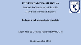 UNIVERSIDAD PANAMERICANA
Facultad de Ciencias de la Educación
Maestría en Gerencia Educativa
Pedagogía del pensamiento complejo
Sheny Maritza Cornelio Ramírez (000032434)
Guatemala abril 2024
 