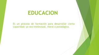 EDUCACION
Es un proceso de formación para desarrollar cierta
capacidad; ya sea intelectual, moral o psicológica.
 