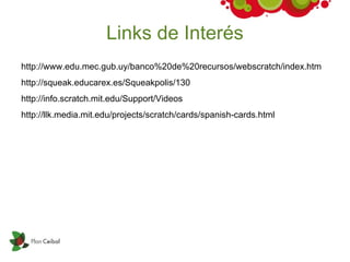 Links de Interés
http://www.edu.mec.gub.uy/banco%20de%20recursos/webscratch/index.htm
http://squeak.educarex.es/Squeakpolis/130
http://info.scratch.mit.edu/Support/Videos
http://llk.media.mit.edu/projects/scratch/cards/spanish-cards.html
 