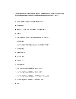 2. Diseñe unalgoritmoque pidaportecladodosnúmerosenterosymuestre susuma,resta,
multiplicaciónydivisiónporpantalla ademásde losnúmerosleídos.(Valor2%)
 LOGARITMO (´OPERACIONES-MATEMATICAS´).
 VARIABLES.
A1, A2, R, OPER,SUM, REST, MULT, DIVI=ENTEROS.
 INICIO.
 IMPRIMIR (´INTRODUSCA EL PRIMER NUMERO ENTERO:´).
 LEER (´A1´).
 IMPRIMIR (´INTRODUSCA SEGUNDO NUMERO ENTERO:´).
 LEER (´A2´).
 MULT=A1*A2.
 SUM=A1+A2.
 DIVI=A1/A2.
 REST=A1-A2.
 IMPRIMIR (´RESULTADO DE LA SUMA: SUM´).
 IMPRIMIR (´RESULTADO DE LA RESTA: REST´).
 IMPRIMIR (´RESULTADO DE LA MULTIPLICACION:MULT´).
 IMPRIMIR (´RESULTADO DE LA DIVICION:DIVi).
 FIN
 