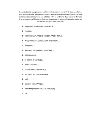 3) A un trabajadorle pagan segúnsushoras trabajadas más una tarifa de pagos por horas.
Si la cantidadde horas trabajadas es superior a 40, la tarifa se incrementa en un 50% para
lashoras extras(considerandoque cadahora extra se contabiliza después de las 40 horas
de la jornadanormal).Diseñe unalgoritmoparacalcularel salariodel trabajador;dadas las
horas trabajadas y la tarifa (Valor 2%)
 ALGORITMO SALARIO-DEL-TRABAJADOR.
 VARIABLE.
 HORAT,HORAET, PAGOHE,SUELDOT, PAGOH=REALES.
 INICIOIMPRIMIR(´ESCRIBA HORA TRABAJADAS:´).
 LEER (´HORAT´).
 IMPRIMIR (´ESCRIBA PAGOPOR HORAS:´).
 LEER (´PAGOH´).
 SI HORAT> 40 ENTONCES.
 HORAET=40-HORAST.
 PAGOHE=HORAE*PAGOH*0,50.
 SUELDOT= (40*PAGOH)+PAGOHE.
 SINO.
 SUELDOT=HORAT*PAGOH.
 IMPRIMIR (´SALARIOTOTAL ES.,SUELDOT´).
 FIN.
 