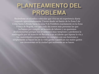 Basándome en el tráfico vehicular que vivo en mi experiencia diaria 
viajando aproximadamente 2 horas desde un barrio de la Zona 5 de 
Usme Santa Librada hacia la zona 9 de Fontibón exactamente en la Zona 
Franca de Bogotá, veo que cada día somos más personas las que 
luchamos por cumplir un horario de labores y no queremos 
desilusionarnos porque nos levantamos muy temprano y perdemos la 
madrugada por un trancón en Bavaria o un accidente que tapona la vía y 
los «autoridades competentes» no cumplen con sus funciones o 
simplemente se hacen los de la vista gorda o justifican sus malos gastos 
con inversiones en la ciudad que realmente no se hacen. 
 
