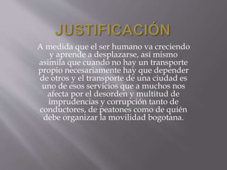A medida que el ser humano va creciendo 
y aprende a desplazarse, así mismo 
asimila que cuando no hay un transporte 
propio necesariamente hay que depender 
de otros y el transporte de una ciudad es 
uno de esos servicios que a muchos nos 
afecta por el desorden y multitud de 
imprudencias y corrupción tanto de 
conductores, de peatones como de quién 
debe organizar la movilidad bogotana. 
 