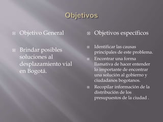  Objetivo General 
 Brindar posibles 
soluciones al 
desplazamiento vial 
en Bogotá. 
 Objetivos específicos 
 Identificar las causas 
principales de este problema. 
 Encontrar una forma 
llamativa de hacer entender 
lo importante de encontrar 
una solución al gobierno y 
ciudadanos bogotanos. 
 Recopilar información de la 
distribución de los 
presupuestos de la ciudad . 
 