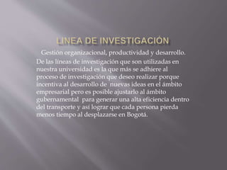Gestión organizacional, productividad y desarrollo. 
De las líneas de investigación que son utilizadas en 
nuestra universidad es la que más se adhiere al 
proceso de investigación que deseo realizar porque 
incentiva al desarrollo de nuevas ideas en el ámbito 
empresarial pero es posible ajustarlo al ámbito 
gubernamental para generar una alta eficiencia dentro 
del transporte y así lograr que cada persona pierda 
menos tiempo al desplazarse en Bogotá. 
 