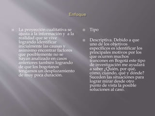  La proyección cualitativa se 
ajusta a la información y a la 
realidad que se vive 
logrando identificar 
inicialmente las causas y 
asimismo encontrar factores 
que posiblemente no se 
hayan analizado en casos 
anteriores también logrando 
de que los bogotanos 
tengamos un desplazamiento 
de muy poca duración. 
 Tipo 
 Descriptiva. Debido a que 
uno de los objetivos 
específicos es identificar los 
principales motivos por los 
que ocurren muchos 
trancones en Bogotá este tipo 
de investigación me ayudará 
a saber ¿Quién, por qué, 
cómo, cuándo, qué y dónde? 
Suceden las situaciones para 
lograr mirar desde otro 
punto de vista la posible 
soluciones al caso. 
