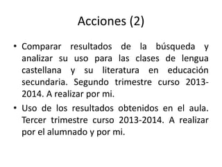 Acciones (2)
• Comparar resultados de la búsqueda y
analizar su uso para las clases de lengua
castellana y su literatura en educación
secundaria. Segundo trimestre curso 2013-
2014. A realizar por mi.
• Uso de los resultados obtenidos en el aula.
Tercer trimestre curso 2013-2014. A realizar
por el alumnado y por mi.
 