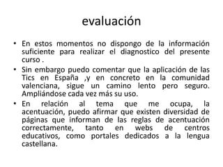 evaluación
• En estos momentos no dispongo de la información
suficiente para realizar el diagnostico del presente
curso .
• Sin embargo puedo comentar que la aplicación de las
Tics en España ,y en concreto en la comunidad
valenciana, sigue un camino lento pero seguro.
Ampliándose cada vez más su uso.
• En relación al tema que me ocupa, la
acentuación, puedo afirmar que existen diversidad de
páginas que informan de las reglas de acentuación
correctamente, tanto en webs de centros
educativos, como portales dedicados a la lengua
castellana.
 