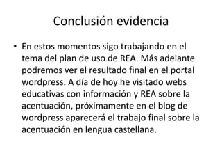 Conclusión evidencia
• En estos momentos sigo trabajando en el
tema del plan de uso de REA. Más adelante
podremos ver el resultado final en el portal
wordpress. A día de hoy he visitado webs
educativas con información y REA sobre la
acentuación, próximamente en el blog de
wordpress aparecerá el trabajo final sobre la
acentuación en lengua castellana.
 