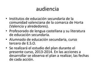 audiencia
• Institutos de educación secundaria de la
comunidad valenciana de la comarca de Horta
(Valencia y alrededores).
• Profesorado de lengua castellana y su literatura
de educación secundaria.
• Alumnado de educación secundaria, curso
tercero de E.S.O.
• Se realizará el estudio del plan durante el
presente curso, 2013-2014. En las acciones a
desarrollar se observa el plan a realizar, las fechas
de cada acción.
 