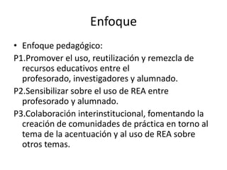Enfoque
• Enfoque pedagógico:
P1.Promover el uso, reutilización y remezcla de
recursos educativos entre el
profesorado, investigadores y alumnado.
P2.Sensibilizar sobre el uso de REA entre
profesorado y alumnado.
P3.Colaboración interinstitucional, fomentando la
creación de comunidades de práctica en torno al
tema de la acentuación y al uso de REA sobre
otros temas.
 