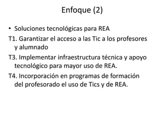 Enfoque (2)
• Soluciones tecnológicas para REA
T1. Garantizar el acceso a las Tic a los profesores
y alumnado
T3. Implementar infraestructura técnica y apoyo
tecnológico para mayor uso de REA.
T4. Incorporación en programas de formación
del profesorado el uso de Tics y de REA.
 
