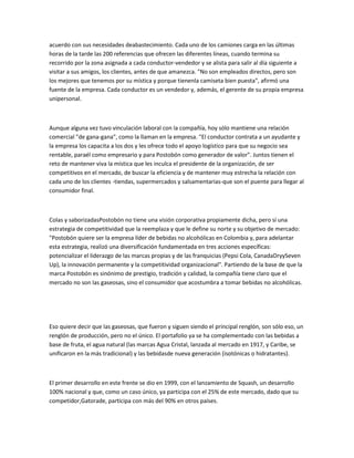 acuerdo con sus necesidades deabastecimiento. Cada uno de los camiones carga en las últimas
horas de la tarde las 200 referencias que ofrecen las diferentes líneas, cuando termina su
recorrido por la zona asignada a cada conductor-vendedor y se alista para salir al día siguiente a
visitar a sus amigos, los clientes, antes de que amanezca. "No son empleados directos, pero son
los mejores que tenemos por su mística y porque tienenla camiseta bien puesta", afirmó una
fuente de la empresa. Cada conductor es un vendedor y, además, el gerente de su propia empresa
unipersonal.



Aunque alguna vez tuvo vinculación laboral con la compañía, hoy sólo mantiene una relación
comercial "de gana-gana", como la llaman en la empresa. "El conductor contrata a un ayudante y
la empresa los capacita a los dos y les ofrece todo el apoyo logístico para que su negocio sea
rentable, paraél como empresario y para Postobón como generador de valor". Juntos tienen el
reto de mantener viva la mística que les inculca el presidente de la organización, de ser
competitivos en el mercado, de buscar la eficiencia y de mantener muy estrecha la relación con
cada uno de los clientes -tiendas, supermercados y salsamentarias-que son el puente para llegar al
consumidor final.



Colas y saborizadasPostobón no tiene una visión corporativa propiamente dicha, pero sí una
estrategia de competitividad que la reemplaza y que le define su norte y su objetivo de mercado:
"Postobón quiere ser la empresa líder de bebidas no alcohólicas en Colombia y, para adelantar
esta estrategia, realizó una diversificación fundamentada en tres acciones específicas:
potencializar el liderazgo de las marcas propias y de las franquicias (Pepsi Cola, CanadaDryySeven
Up), la innovación permanente y la competitividad organizacional". Partiendo de la base de que la
marca Postobón es sinónimo de prestigio, tradición y calidad, la compañía tiene claro que el
mercado no son las gaseosas, sino el consumidor que acostumbra a tomar bebidas no alcohólicas.




Eso quiere decir que las gaseosas, que fueron y siguen siendo el principal renglón, son sólo eso, un
renglón de producción, pero no el único. El portafolio ya se ha complementado con las bebidas a
base de fruta, el agua natural (las marcas Agua Cristal, lanzada al mercado en 1917, y Caribe, se
unificaron en la más tradicional) y las bebidasde nueva generación (isotónicas o hidratantes).



El primer desarrollo en este frente se dio en 1999, con el lanzamiento de Squash, un desarrollo
100% nacional y que, como un caso único, ya participa con el 25% de este mercado, dado que su
competidor,Gatorade, participa con más del 90% en otros países.
 