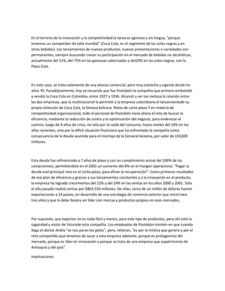 En el terreno de la innovación y la competitividad la tarea es agresiva y sin tregua, "porque
tenemos un competidor de talla mundial" (Coca Cola, en el segmento de las colas negras y en
otras bebidas). Los lanzamientos de nuevos productos, nuevas presentaciones o variedades son
permanentes, siempre buscando crecer su participación en el mercado de bebidas no alcohólicas,
actualmente del 51%, del 75% en las gaseosas saborizadas y del20% en las colas negras, con la
Pepsi Cola.



En este caso, se trata solamente de una alianza comercial, pero muy estrecha y vigente desde los
años 70. Paradójicamente, hoy se recuerda que fue Postobón la compañía que primero embotelló
y vendió la Coca Cola en Colombia, entre 1927 y 1936. Alcanzó a ser tan exitosa la relación entre
las dos empresas, que la multinacional le permitió a la empresa colombiana el lanzamientode su
propia imitación de Coca Cola, la famosa Kolcana. Retos de corto plazo Y en materia de
competitividad organizacional, todo el personal de Postobón tiene ahora el reto de buscar la
eficiencia, mediante la reducción de costos y la optimización del negocio, para enderezar el
camino, luego de 4 años de crisis, no sólo por la caída del consumo, hasta niveles del 10% en los
años recientes, sino por la difícil situación financiera que ha enfrentado la compañía como
consecuencia de la deuda asumida para el montaje de la CerveceríaLeona, por valor de US$300
millones.



Esta deuda fue refinanciada a 7 años de plazo y con un cumplimiento actual del 100% de los
compromisos, permitiéndole en el 2001 un aumento del 8% en el margen operacional. "Pagar la
deuda esel principal reto en el corto plazo, para afinar la recuperación". Como primeros resultados
de ese plan de eficiencia y gracias a sus lanzamientos constantes y a la innovación en el producto,
la empresa ha logrado crecimientos del 12% y del 24% en las ventas en los años 2000 y 2001. Sólo
el año pasado realizó ventas por $803.556 millones. De ellas, cerca de un millón de dólares fueron
exportaciones a 14 países, en desarrollo de una estrategia de comercio exterior que inició hace
tres años y que la debe llevara ser líder con marcas y productos propios en esos mercados.



Por supuesto, que exportar no es nada fácil y menos, para este tipo de productos, pero ahí está la
sagacidad y visión de futurode esta compañía. Los empleados de Postobón insisten en que cuando
llega el doctor Ardila "se nos paran los pelos", pero, reiteran, "es por la mística que genera y por el
reto compartido que tenemos de sacar a esta empresa adelante, porque es protagonista del
mercado, porque es líder en innovación y porque se trata de una empresa que espatrimonio de
Antioquia y del país".

Implicaciones
 