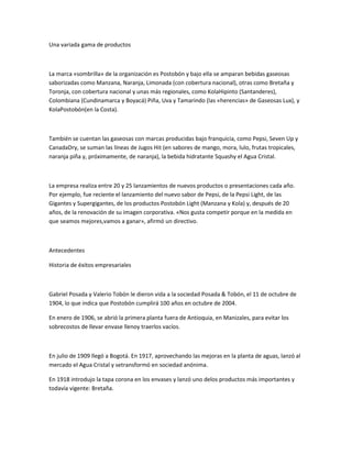 Una variada gama de productos



La marca «sombrilla» de la organización es Postobón y bajo ella se amparan bebidas gaseosas
saborizadas como Manzana, Naranja, Limonada (con cobertura nacional), otras como Bretaña y
Toronja, con cobertura nacional y unas más regionales, como KolaHipinto (Santanderes),
Colombiana (Cundinamarca y Boyacá) Piña, Uva y Tamarindo (las «herencias» de Gaseosas Lux), y
KolaPostobón(en la Costa).



También se cuentan las gaseosas con marcas producidas bajo franquicia, como Pepsi, Seven Up y
CanadaDry, se suman las líneas de Jugos Hit (en sabores de mango, mora, lulo, frutas tropicales,
naranja piña y, próximamente, de naranja), la bebida hidratante Squashy el Agua Cristal.



La empresa realiza entre 20 y 25 lanzamientos de nuevos productos o presentaciones cada año.
Por ejemplo, fue reciente el lanzamiento del nuevo sabor de Pepsi, de la Pepsi Light, de las
Gigantes y Supergigantes, de los productos Postobón Light (Manzana y Kola) y, después de 20
años, de la renovación de su imagen corporativa. «Nos gusta competir porque en la medida en
que seamos mejores,vamos a ganar», afirmó un directivo.



Antecedentes

Historia de éxitos empresariales



Gabriel Posada y Valerio Tobón le dieron vida a la sociedad Posada & Tobón, el 11 de octubre de
1904, lo que indica que Postobón cumplirá 100 años en octubre de 2004.

En enero de 1906, se abrió la primera planta fuera de Antioquia, en Manizales, para evitar los
sobrecostos de llevar envase llenoy traerlos vacíos.



En julio de 1909 llegó a Bogotá. En 1917, aprovechando las mejoras en la planta de aguas, lanzó al
mercado el Agua Cristal y setransformó en sociedad anónima.

En 1918 introdujo la tapa corona en los envases y lanzó uno delos productos más importantes y
todavía vigente: Bretaña.
 