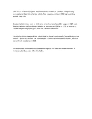 Entre 1927 y 1936 estuvo vigente el contrato de exclusividad con Coca Cola para producir y
comercializar en Colombia la famosa bebida. Roto ese pacto, inició, en 1970, la producción y
ventade Pepsi Cola.



Gaseosas La Colombiana nació en 1921 como concesionario de Postobón. Luego, en 1924, nació
Gaseosas La Leona. La Colombiana y La Leona se fusionaron en 1942 y, en 1951, se juntaron La
Colombiana yPosada y Tobón, para darle vida a ResfrescosPostobón.



Y en los años 50 entró a escenario el industrial Carlos Ardila, ingeniero de la Facultad de Minas que
empezó a laborar en Gaseosas Lux, Ardila empezó a comprar acciones de esta empresa, de lacual
fue nombrado presidente en 1968.



Sus empleados le reconocen su sagacidad en los negocios y su tenacidad para mantenerse al
frente de su tienda, a pesar delas dificultades.
 