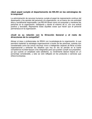 ¿Qué papel cumple el departamento de RR.HH en las estrategias de
la empresa?
La administración de recursos humanos cumple el papel de mejoramiento continuo del
desempeño y los aportes del personal a la organización, en el marco de una actividad
ética y socialmente responsable. Las RR.HH tienen como rol conquistar y mantener las
personas en la organización, trabajando y dando el máximo de sí, con una actitud
positiva y favorable. Representa todas aquellas cosas que hacen que el personal
permanezca en la organización.
¿Cuál es su relación con la Dirección General y el resto de
direcciones de la compañía?
Alinear el área o profesionales de RRHH con la estrategia de la organización, lo que
permitirá implantar la estrategia organizacional a través de las personas, quienes son
consideradas como los únicos recursos vivos e inteligentes capaces de llevar al éxito
organizacional y enfrentar los desafíos que hoy en día se percibe en la fuerte
competencia mundial Apoyar a los integrantes para que puedan cumplir sus propósitos,
ya que cuando un empleado está satisfecho, su rendimiento laboral mejora en un
porcentaje considerable, y esto se verá reflejado en los productos o servicios que
ofrece la empresa.
 