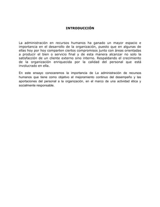 INTRODUCCIÓN
La administración en recursos humanos ha ganado un mayor espacio e
importancia en el desarrollo de la organización, puesto que en algunas de
ellas hoy por hoy comparten ciertos compromisos junto con áreas orientadas
a producir el bien o servicio final y de esta manera alcanzar no solo la
satisfacción de un cliente externo sino interno. Respaldando el crecimiento
de la organización enriquecida por la calidad del personal que está
involucrado en ella.
En este ensayo conoceremos la importancia de La administración de recursos
humanos que tiene como objetivo el mejoramiento continuo del desempeño y las
aportaciones del personal a la organización, en el marco de una actividad ética y
socialmente responsable.
 