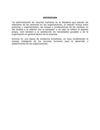 DEFINICION
“La administración de recursos humanos es la disciplina que estudia las
relaciones de las personas en las organizaciones, la relación mutua entre
personas y organizaciones, las causas y consecuencias de los cambios en
ese ámbito y la relación con la sociedad” y no solo se refiere al aspecto
propio, sino también a la satisfacción de necesidades grupales y de la
organización en general dentro de la empresa.
Vivimos en una época de tendencia humanista, se hace fundamental el
manejo inteligente de los recursos humanos para el desarrollo y
sostenimiento de las organizaciones.
 