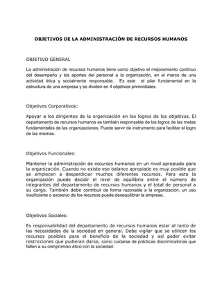 OBJETIVOS DE LA ADMINISTRACIÓN DE RECURSOS HUMANOS
OBJETIVO GENERAL
La administración de recursos humanos tiene como objetivo el mejoramiento continuo
del desempeño y los aportes del personal a la organización, en el marco de una
actividad ética y socialmente responsable. Es este el pilar fundamental en la
estructura de una empresa y se dividen en 4 objetivos primordiales.
Objetivos Corporativos:
Apoyar a los dirigentes de la organización en los logros de los objetivos. El
departamento de recursos humanos es también responsable de los logros de las metas
fundamentales de las organizaciones. Puede servir de instrumento para facilitar el logro
de las mismas.
Objetivos Funcionales:
Mantener la administración de recursos humanos en un nivel apropiado para
la organización. Cuando no existe ese balance apropiado es muy posible que
se empiecen a desperdiciar muchos diferentes recursos. Para esto la
organización puede decidir el nivel de equilibrio entre el número de
integrantes del departamento de recursos humanos y el total de personal a
su cargo. También debe contribuir de forma razonable a la organización, un uso
insuficiente o excesivo de los recursos puede desequilibrar la empresa.
Objetivos Sociales:
Es responsabilidad del departamento de recursos humanos estar al tanto de
las necesidades de la sociedad en general. Debe vigilar que se utilicen los
recursos posibles para el beneficio de la sociedad y así poder evitar
restricciones que pudieran darse, como cuidarse de prácticas discriminatorias que
falten a su compromiso ético con la sociedad.
 