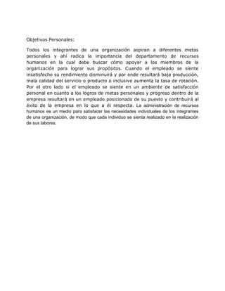 Objetivos Personales:
Todos los integrantes de una organización aspiran a diferentes metas
personales y ahí radica la importancia del departamento de recursos
humanos en la cual debe buscar cómo apoyar a los miembros de la
organización para lograr sus propósitos. Cuando el empleado se siente
insatisfecho su rendimiento disminuirá y por ende resultará baja producción,
mala calidad del servicio o producto o inclusive aumenta la tasa de rotación.
Por el otro lado si el empleado se siente en un ambiente de satisfacción
personal en cuanto a los logros de metas personales y progreso dentro de la
empresa resultará en un empleado posicionado de su puesto y contribuirá al
éxito de la empresa en lo que a él respecta. La administración de recursos
humanos es un medio para satisfacer las necesidades individuales de los integrantes
de una organización, de modo que cada individuo se sienta realizado en la realización
de sus labores.
 
