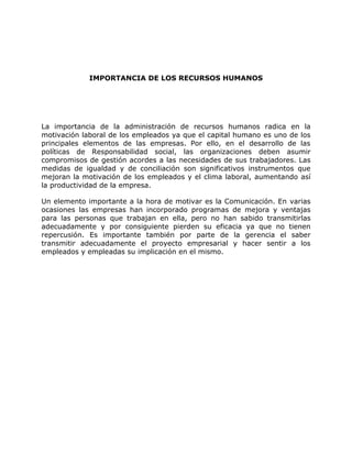 IMPORTANCIA DE LOS RECURSOS HUMANOS
La importancia de la administración de recursos humanos radica en la
motivación laboral de los empleados ya que el capital humano es uno de los
principales elementos de las empresas. Por ello, en el desarrollo de las
políticas de Responsabilidad social, las organizaciones deben asumir
compromisos de gestión acordes a las necesidades de sus trabajadores. Las
medidas de igualdad y de conciliación son significativos instrumentos que
mejoran la motivación de los empleados y el clima laboral, aumentando así
la productividad de la empresa.
Un elemento importante a la hora de motivar es la Comunicación. En varias
ocasiones las empresas han incorporado programas de mejora y ventajas
para las personas que trabajan en ella, pero no han sabido transmitirlas
adecuadamente y por consiguiente pierden su eficacia ya que no tienen
repercusión. Es importante también por parte de la gerencia el saber
transmitir adecuadamente el proyecto empresarial y hacer sentir a los
empleados y empleadas su implicación en el mismo.
 