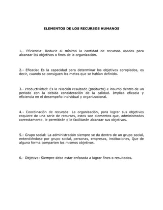 ELEMENTOS DE LOS RECURSOS HUMANOS
1.- Eficiencia: Reducir al mínimo la cantidad de recursos usados para
alcanzar los objetivos o fines de la organización.
2.- Eficacia: Es la capacidad para determinar los objetivos apropiados, es
decir, cuando se consiguen las metas que se habían definido.
3.- Productividad: Es la relación resultado (producto) e insumo dentro de un
periodo con la debida consideración de la calidad. Implica eficacia y
eficiencia en el desempeño individual y organizacional.
4.- Coordinación de recursos: La organización, para lograr sus objetivos
requiere de una serie de recursos, estos son elementos que, administrados
correctamente, le permitirán o le facilitarán alcanzar sus objetivos.
5.- Grupo social: La administración siempre se da dentro de un grupo social,
entendiéndose por grupo social, personas, empresas, instituciones, Que de
alguna forma comparten los mismos objetivos.
6.- Objetivo: Siempre debe estar enfocada a lograr fines o resultados.
 
