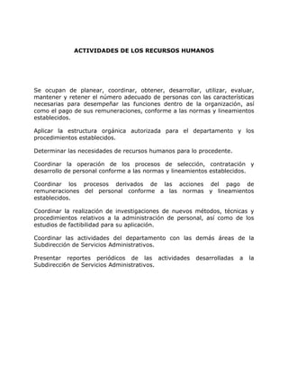 ACTIVIDADES DE LOS RECURSOS HUMANOS
Se ocupan de planear, coordinar, obtener, desarrollar, utilizar, evaluar,
mantener y retener el número adecuado de personas con las características
necesarias para desempeñar las funciones dentro de la organización, así
como el pago de sus remuneraciones, conforme a las normas y lineamientos
establecidos.
Aplicar la estructura orgánica autorizada para el departamento y los
procedimientos establecidos.
Determinar las necesidades de recursos humanos para lo procedente.
Coordinar la operación de los procesos de selección, contratación y
desarrollo de personal conforme a las normas y lineamientos establecidos.
Coordinar los procesos derivados de las acciones del pago de
remuneraciones del personal conforme a las normas y lineamientos
establecidos.
Coordinar la realización de investigaciones de nuevos métodos, técnicas y
procedimientos relativos a la administración de personal, así como de los
estudios de factibilidad para su aplicación.
Coordinar las actividades del departamento con las demás áreas de la
Subdirección de Servicios Administrativos.
Presentar reportes periódicos de las actividades desarrolladas a la
Subdirecci6n de Servicios Administrativos.
 
