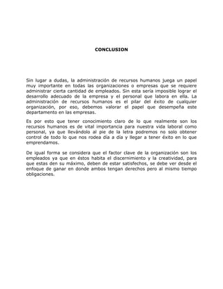 CONCLUSION
Sin lugar a dudas, la administración de recursos humanos juega un papel
muy importante en todas las organizaciones o empresas que se requiere
administrar cierta cantidad de empleados. Sin esta sería imposible lograr el
desarrollo adecuado de la empresa y el personal que labora en ella. La
administración de recursos humanos es el pilar del éxito de cualquier
organización, por eso, debemos valorar el papel que desempeña este
departamento en las empresas.
Es por esto que tener conocimiento claro de lo que realmente son los
recursos humanos es de vital importancia para nuestra vida laboral como
personal, ya que llevándolo al pie de la letra podremos no solo obtener
control de todo lo que nos rodea día a día y llegar a tener éxito en lo que
emprendamos.
De igual forma se considera que el factor clave de la organización son los
empleados ya que en éstos habita el discernimiento y la creatividad, para
que estas den su máximo, deben de estar satisfechos, se debe ver desde el
enfoque de ganar en donde ambos tengan derechos pero al mismo tiempo
obligaciones.
 