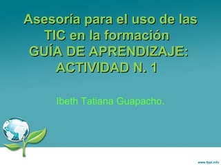 Asesoría para el uso de lasAsesoría para el uso de las
TIC en la formaciónTIC en la formación
GUÍA DE APRENDIZAJE:GUÍA DE APRENDIZAJE:
ACTIVIDAD N. 1ACTIVIDAD N. 1
Ibeth Tatiana Guapacho.
 