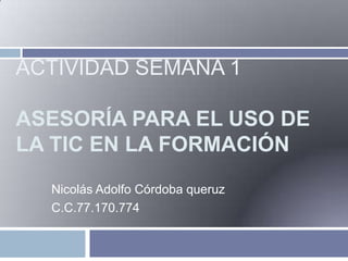 ACTIVIDAD SEMANA 1
ASESORÍA PARA EL USO DE
LA TIC EN LA FORMACIÓN
Nicolás Adolfo Córdoba queruz
C.C.77.170.774

 