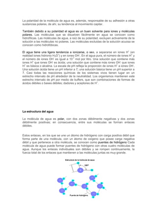 La polaridad de la molécula de agua es, además, responsable de su adhesión a otras 
sustancias polares, de ahí, su tendencia al movimiento capilar. 
También debido a su polaridad el agua es un buen solvente para iones y moléculas 
polares. Las moléculas que se disuelven fácilmente en agua se conocen como 
hidrofílicas. Las moléculas de agua, a raíz de su polaridad, excluyen activamente de la 
solución a las moléculas no polares. Las moléculas excluidas de la solución acuosa se 
conocen como hidrofóbicas. 
El agua tiene una ligera tendencia a ionizarse, o sea, a separarse en iones H+ (en 
realidad iones hidronio H3O+) y en iones OH-. En el agua pura, el número de iones H+ y 
el número de iones OH- es igual a 10-7 mol por litro. Una solución que contiene más 
iones H+ que iones OH- es ácida; una solución que contiene más iones OH- que iones 
H+ es básica o alcalina. La escala de pH refleja la proporción de iones H+ a iones OH-. 
Una solución ácida tiene un pH inferior a 7; una solución básica tiene un pH superior a 
7. Casi todas las reacciones químicas de los sistemas vivos tienen lugar en un 
estrecho intervalo de pH alrededor de la neutralidad. Los organismos mantienen este 
estrecho intervalo de pH por medio de buffers, que son combinaciones de formas de 
ácidos débiles o bases débiles; dadores y aceptores de H+. 
La estructura del agua 
La molécula de agua es polar, con dos zonas débilmente negativas y dos zonas 
débilmente positivas; en consecuencia, entre sus moléculas se forman enlaces 
débiles. 
Estos enlaces, en los que se une un átomo de hidrógeno con carga positiva débil que 
forma parte de una molécula, con un átomo de oxígeno que posee carga negativa 
débil y que pertenece a otra molécula, se conocen como puentes de hidrógeno Cada 
molécula de agua puede formar puentes de hidrógeno con otras cuatro moléculas de 
agua. Aunque los enlaces individuales son débiles y se rompen continuamente, la 
fuerza total de los enlaces que mantienen a las moléculas juntas es muy grande. 
 
